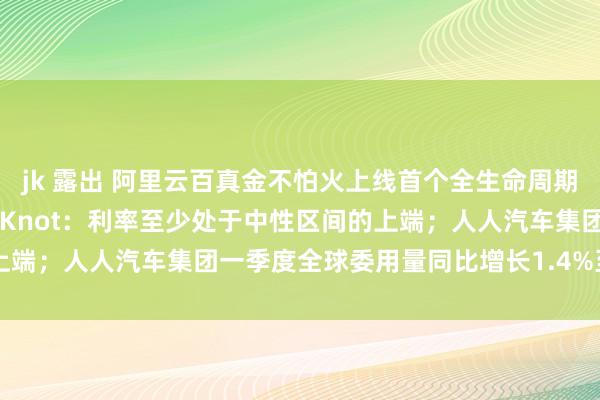 jk 露出 阿里云百真金不怕火上线首个全生命周期MCP管事；欧洲央行管委Knot：利率至少处于中性区间的上端；人人汽车集团一季度全球委用量同比增长1.4%至213万辆