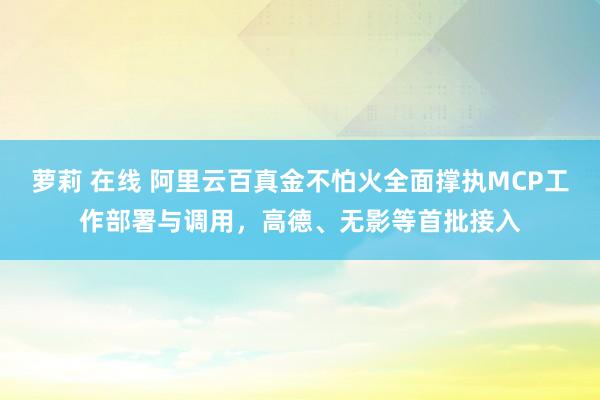 萝莉 在线 阿里云百真金不怕火全面撑执MCP工作部署与调用，高德、无影等首批接入