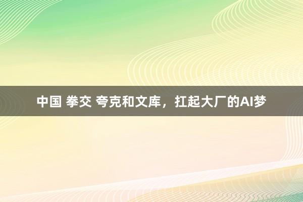 中国 拳交 夸克和文库，扛起大厂的AI梦