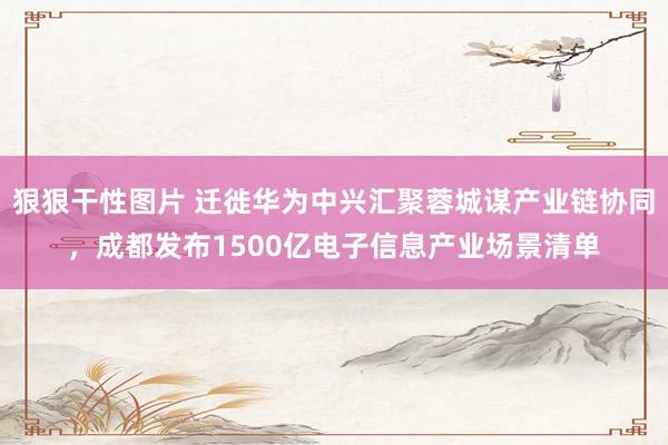 狠狠干性图片 迁徙华为中兴汇聚蓉城谋产业链协同，成都发布1500亿电子信息产业场景清单