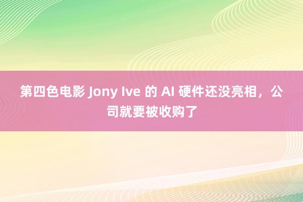 第四色电影 Jony Ive 的 AI 硬件还没亮相，公司就要被收购了